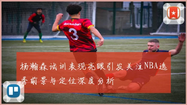 杨瀚森试训表现亮眼引发关注NBA选秀前景与定位深度分析